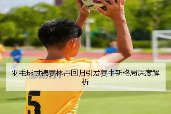 羽毛球世锦赛林丹回归引发赛事新格局深度解析