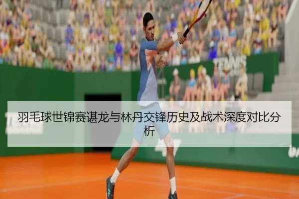 羽毛球世锦赛谌龙与林丹交锋历史及战术深度对比分析